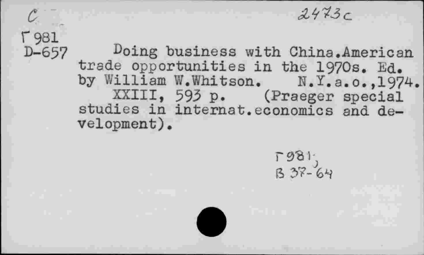 ﻿c ~
f 981
D-657 Doing business with China.American trade opportunities in the 1970s. Ed. by William W.Whitson. N.Y.a.o.,1974.
XXIII, 593 p. (Praeger special studies in internat.economics and development) .
ft 37-64